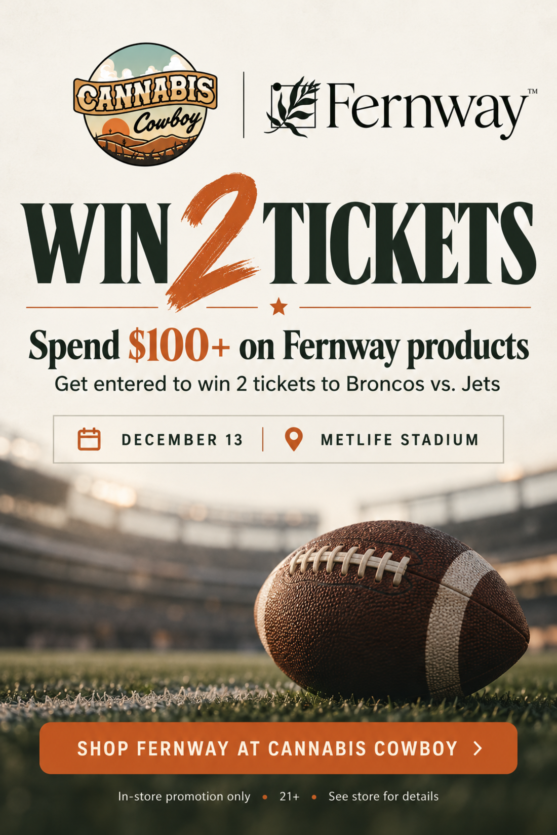 Cannabis Cowboy x Fernway. Win 2 tickets. Spend $100+ on Fernway products and get entered to win 2 tickets to Broncos vs. Jets. December 13 at MetLife Stadium. In-store promotion only, 21+.